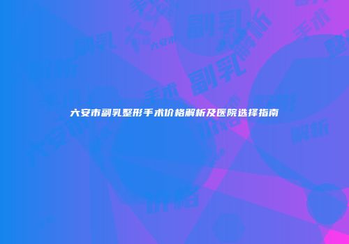 六安市副乳整形手术价格解析及医院选择指南
