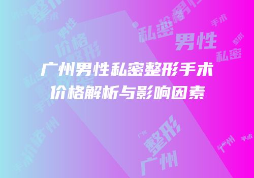 广州男性私密整形手术价格解析与影响因素