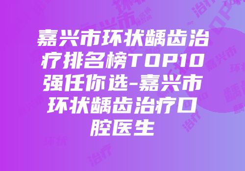 嘉兴市环状龋齿治疗排名榜TOP10强任你选-嘉兴市环状龋齿治疗口腔医生