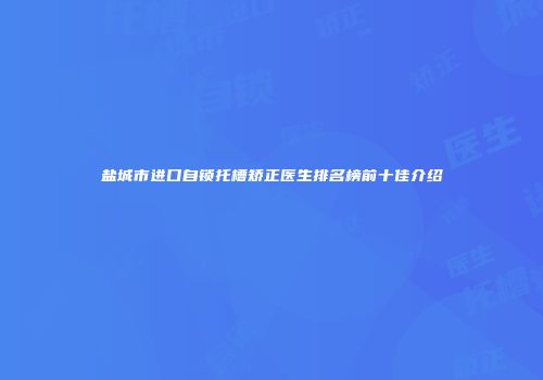 盐城市进口自锁托槽矫正医生排名榜前十佳介绍
