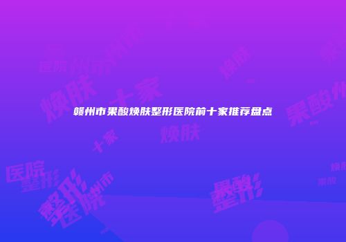 赣州市果酸焕肤整形医院前十家推荐盘点