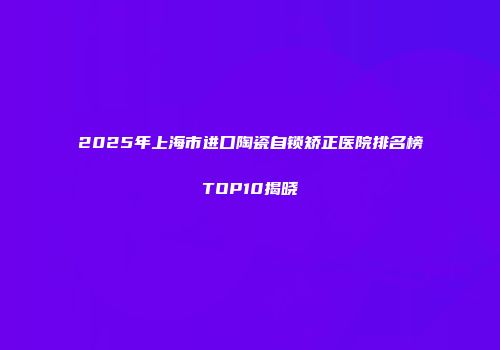 2025年上海市进口陶瓷自锁矫正医院排名榜TOP10揭晓