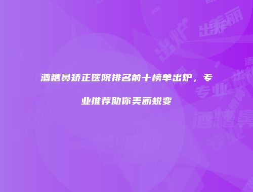 酒糟鼻矫正医院排名前十榜单出炉，专业推荐助你美丽蜕变