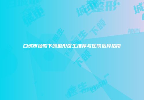 白城市抽脂下颌整形医生推荐与医院选择指南