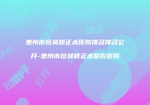惠州市短鼻矫正术医院排名排名公开-惠州市短鼻矫正术整形医院
