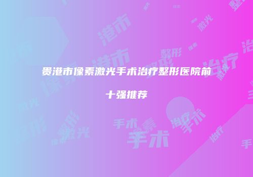 贵港市像素激光手术治疗整形医院前十强推荐