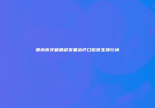潮州市牙龈根部发黑治疗口腔医生排行榜