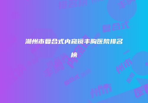 湖州市复合式内窥镜丰胸医院排名榜