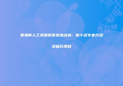 贵港市人工耳整形医生排名榜：前十名专家介绍及擅长项目