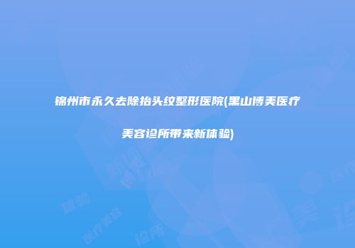 锦州市永久去除抬头纹整形医院(黑山博美医疗美容诊所带来新体验)