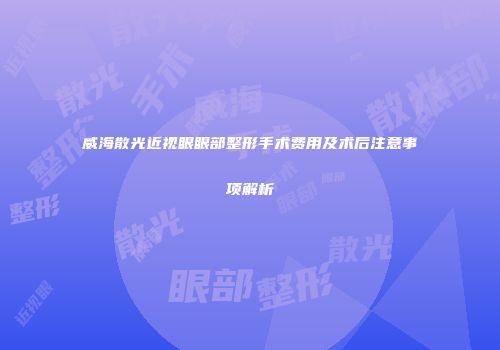 威海散光近视眼眼部整形手术费用及术后注意事项解析