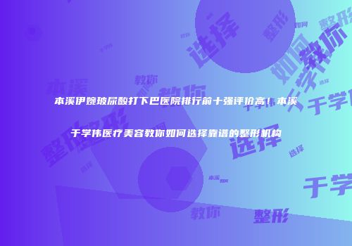本溪伊婉玻尿酸打下巴医院排行前十强评价高！本溪于学伟医疗美容教你如何选择靠谱的整形机构