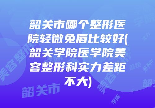 韶关市哪个整形医院轻微兔唇比较好(韶关学院医学院美容整形科实力差距不大)