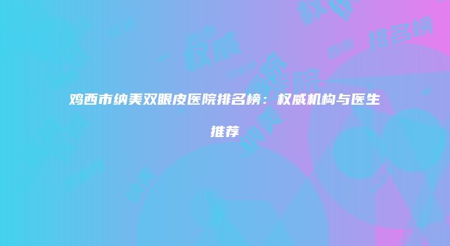 鸡西市纳美双眼皮医院排名榜：权威机构与医生推荐