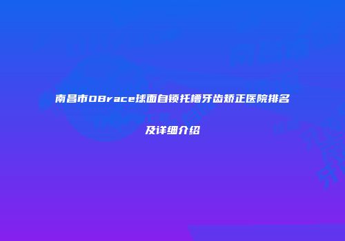 南昌市OBrace球面自锁托槽牙齿矫正医院排名及详细介绍