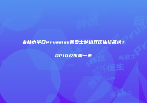 吉林市半口Prussian普鲁士种植牙医生排名榜TOP10及价格一览