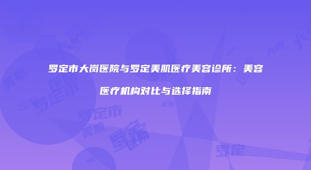 罗定市大岗医院与罗定美肌医疗美容诊所：美容医疗机构对比与选择指南