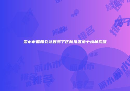 丽水市唇腭裂修复鼻子医院排名前十榜单揭晓