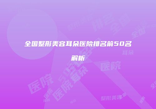 全国整形美容耳朵医院排名前50名解析