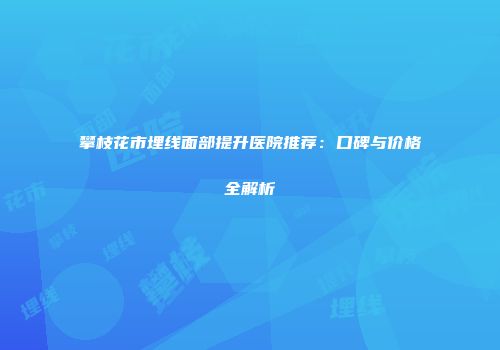 攀枝花市埋线面部提升医院推荐：口碑与价格全解析