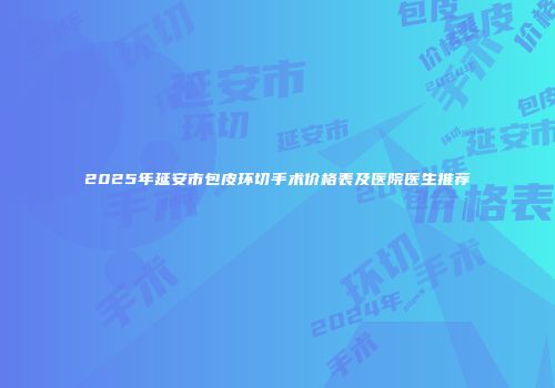 2025年延安市包皮环切手术价格表及医院医生推荐