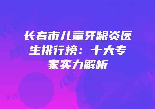 长春市儿童牙龈炎医生排行榜：十大专家实力解析