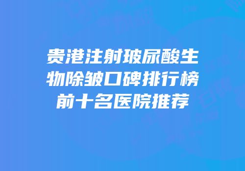贵港注射玻尿酸生物除皱口碑排行榜前十名医院推荐