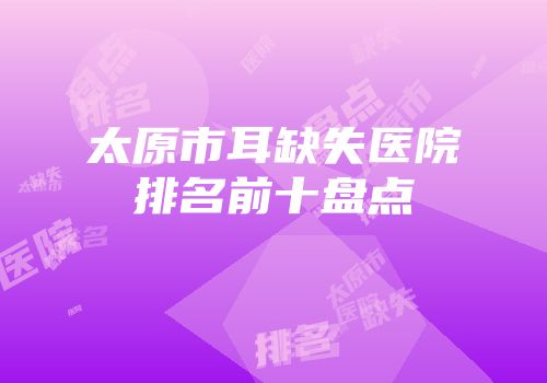 太原市耳缺失医院排名前十盘点