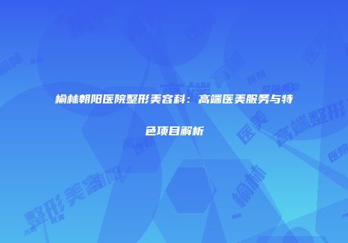 榆林朝阳医院整形美容科：高端医美服务与特色项目解析