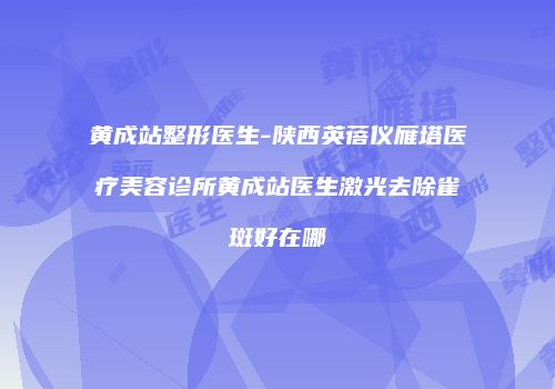 黄成站整形医生-陕西英蓓仪雁塔医疗美容诊所黄成站医生激光去除雀斑好在哪