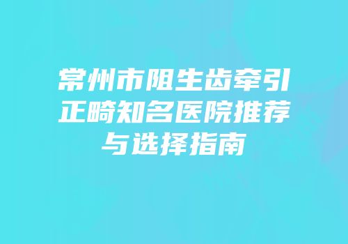 常州市阻生齿牵引正畸知名医院推荐与选择指南
