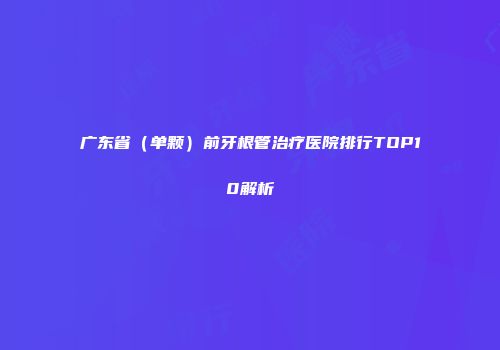 广东省（单颗）前牙根管治疗医院排行TOP10解析