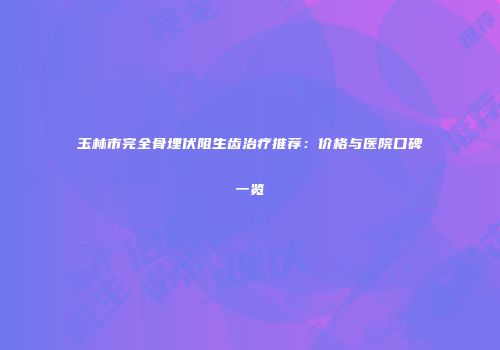 玉林市完全骨埋伏阻生齿治疗推荐：价格与医院口碑一览