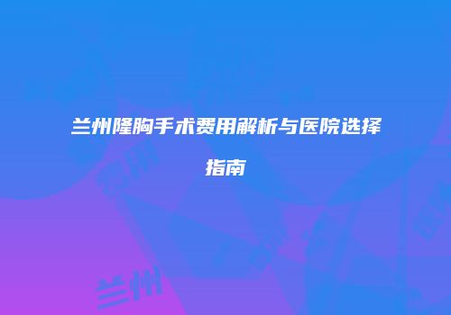 兰州隆胸手术费用解析与医院选择指南