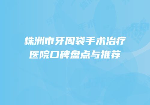 株洲市牙周袋手术治疗医院口碑盘点与推荐