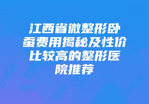江西省微整形卧蚕费用揭秘及性价比较高的整形医院推荐