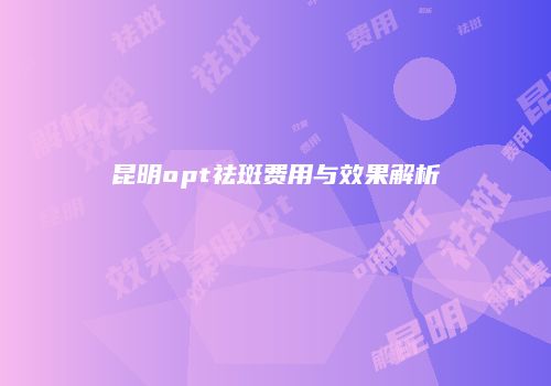 昆明opt祛斑费用与效果解析