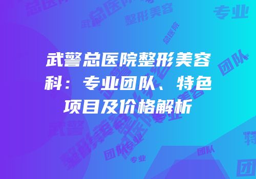 武警总医院整形美容科：专业团队、特色项目及价格解析