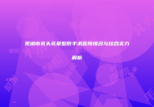 芜湖市乳头乳晕整形手术医院排名与综合实力解析