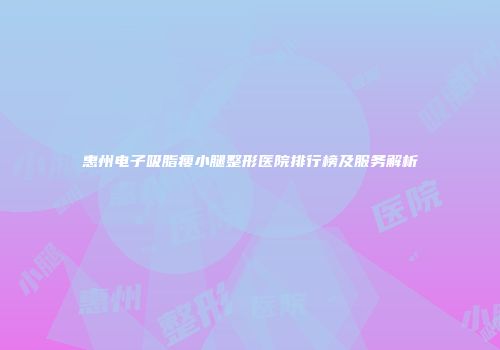 惠州电子吸脂瘦小腿整形医院排行榜及服务解析