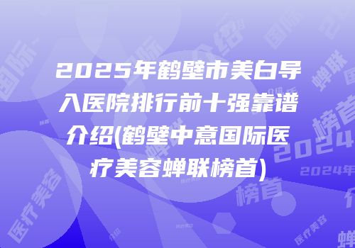 2025年鹤壁市美白导入医院排行前十强靠谱介绍(鹤壁中意国际医疗美容蝉联榜首)