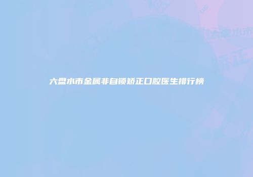 六盘水市金属非自锁矫正口腔医生排行榜