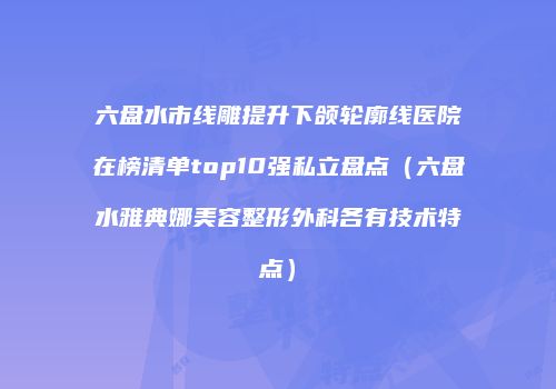 六盘水市线雕提升下颌轮廓线医院在榜清单top10强私立盘点（六盘水雅典娜美容整形外科各有技术特点）