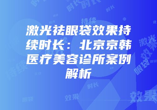 激光祛眼袋效果持续时长：北京京韩医疗美容诊所案例解析