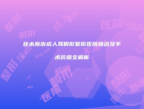 佳木斯市成人耳畸形整形医院排名及手术价格全解析