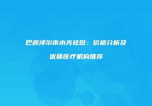 巴彦淖尔市水光祛斑：价格分析及优质医疗机构推荐