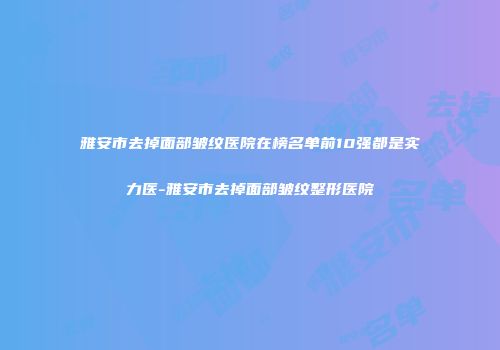 雅安市去掉面部皱纹医院在榜名单前10强都是实力医-雅安市去掉面部皱纹整形医院