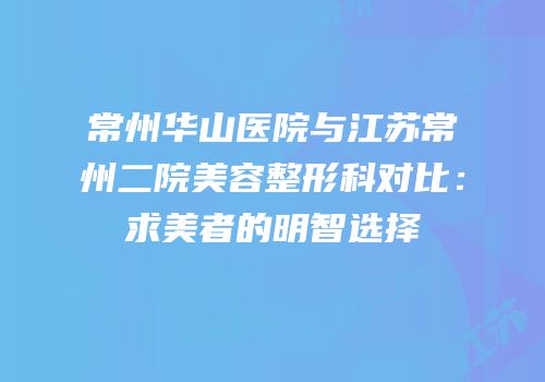 常州华山医院与江苏常州二院美容整形科对比：求美者的明智选择