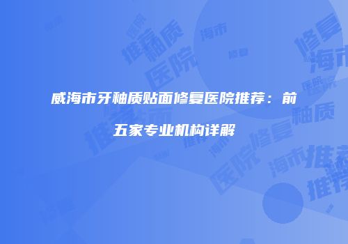 威海市牙釉质贴面修复医院推荐：前五家专业机构详解