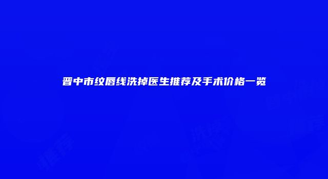 晋中市纹唇线洗掉医生推荐及手术价格一览